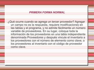 PRIMERA FORMA NORMAL 
¿Qué ocurre cuando se agrega un tercer proveedor? Agregar 
un campo no es la respuesta, requiere modificaciones en 
las tablas y el programa, y no admite fácilmente un número 
variable de proveedores. En su lugar, coloque toda la 
información de los proveedores en una tabla independiente 
denominada Proveedores y después vincule el inventario a 
los proveedores con el número de elemento como clave, o 
los proveedores al inventario con el código de proveedor 
como clave. 
 