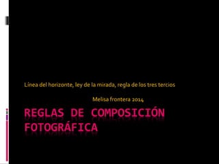 Línea del horizonte, ley de la mirada, regla de los tres tercios 
Melisa frontera 2014 
REGLAS DE COMPOSICIÓN 
FOTOGRÁFICA 
 