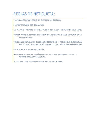 REGLAS DE NETIQUETA:
TRATEN A LOS DEMÁS COMO LES GUSTARÍA SER TRATADO.
PARTICIPE SIEMPRE CON EDUCACIÓN.
LAS FALTAS DE RESPETO REPETIDAS PUEDEN SER CAUSA DE EXPULSIÓN DEL GRUPO.
PIENSEN ANTES DE ESCRIBIR Y ESCRIBAN EN LA LIBRETA ANTES DE CAPTURAR EN LA
COMPUTADORA.
TENGA EN CUENTA QUE EN EL LENGUAJE ESCRITO NO ES POSIBLE DAR ENTONACIÓN,
POR LO QUE FRASES ESCUETAS PUEDEN LLEVAR A MALAS INTERPRETACIONES.
RECUERDEN REVISAR LA ORTOGRAFÍA.
NO ABUSEN DEL USO DE MAYÚSCULAS. EN LA RED SE CONSIDERA "GRITAR" Y
ADEMÁS DIFICULTA LA LECTURA.
SI UTILIZAN ABREVIATURAS QUE NO SEAN DE USO NORMAL.
 