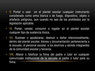 • V. Portar o usar en el plantel escolar cualquier instrumento
considerado como arma blanca o de fuego, dispositivo, objeto o
artefacto peligroso, aun cuando no sea de los prohibidos por la
legislación aplicable.
• VI. Portar, vender, consumir o regalar en el plantel escolar
cualquier tipo de sustancia tóxica.
• VII. Sustraer o apoderarse, destruir o dañar intencionalmente,
dentro del plantel escolar, bienes y documentación perteneciente a
la escuela, al personal escolar, a los alumnos y demás integrantes
de la comunidad escolar y terceros.
• VIII. Alterar o falsificar la firma del padre o tutor en cualquier
comunicado institucional de la escuela al padre o tutor para su
firma.
 