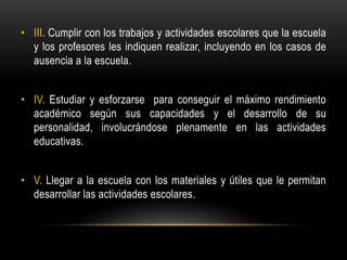 • III. Cumplir con los trabajos y actividades escolares que la escuela
y los profesores les indiquen realizar, incluyendo en los casos de
ausencia a la escuela.
• IV. Estudiar y esforzarse para conseguir el máximo rendimiento
académico según sus capacidades y el desarrollo de su
personalidad, involucrándose plenamente en las actividades
educativas.
• V. Llegar a la escuela con los materiales y útiles que le permitan
desarrollar las actividades escolares.
 