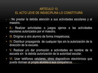 ARTÍCULO 13.
EL ACTO LEVE DE INDISCIPLINA LO CONSTITUIRÁ
• I. No prestar la debida atención a sus actividades escolares y al
maestro.
• II.- Realizar actividades o juegos ajenos a las actividades
escolares autorizados por el maestro.
• III. Dirigirse a otro alumno de forma irrespetuosa.
• IV. Distribuir propaganda de cualquier tipo sin la autorización de la
dirección de la escuela.
• V. Realizar y/o dar promoción a actividades en nombre de la
escuela sin la debida autorización de la autoridad escolar.
• VI. Usar teléfonos celulares, otros dispositivos electrónicos que
pueda distraer al propio alumno o sus compañeros
 