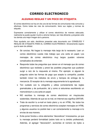 CORREO ELECTRONICO
         ALGUNAS REGLAS Y UN POCO DE ETIQUETA

El correo electrónico es hoy en día una de las formas de comunicarse más comunes y
efectivas. Como todas las vías de comunicación, tiene sus reglas y normas de
etiqueta.

Expresarse correctamente y utilizar el correo electrónico de manera adecuada,
realmente te puede ayudar mucho a ahorrar tiempo, ser más eficiente y proyectar ante
los demás una mejor imagen de tu persona.

Para ayudarte con esto, decidimos presentar este documento con CONSEJOS Y
REGLAS DE ETIQUETA PARA EL CORREO ELECTRONICO. Sinceramente espero
que te sean de utilidad.

       Sé conciso. No hagas tu mensaje más largo de lo necesario. Leer un
       correo electrónico cuesta más trabajo que una carta en papel. Los
       mensajes    de    correo   electrónico   muy    largos   pueden     volverse
       complicados de entender.
       Responde todas las preguntas que vienen en el mensaje que de correo
       electrónico que recibiste y prevé las posibles preguntas que pudieran
       surgir a raíz de tu respuesta al mismo. Por ejemplo: si alguien te
       pregunta sobre las formas de pago que acepta tu compañía, puedes
       también incluir los métodos de envío y tiempos de entrega de tu
       mercancía. El receptor de tu mensaje seguramente te lo agradecerá.
       Ten cuidado con tu ortografía y utiliza correctamente las reglas
       gramaticales y de puntuación, tal y como si estuvieras escribiendo un
       memorándum o una carta en papel.
       NO escribas tu mensaje de correo electrónico en mayúsculas
       sostenidas. Además de que se ve mal, en Internet eso significa GRITAR.
       Trata de escribir tu e-mail en texto plano y no en HTML. No todos los
       programas y servicios de correo electrónico aceptan mensajes en HTML
       y algunos usuarios no podrán leer o ver correctamente tu mensaje si lo
       envías de esa manera.
       Evita poner fondos u otros elementos “decorativos” innecesarios, ya que
       tu mensaje perderá formalidad (sobre todo en tu ámbito profesional).
       Además, al agregar "decoración", aumentas el número de bytes a
 