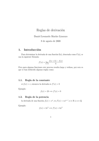 Reglas de derivación
                         Daniel Leonardo Mariño Lizarazo

                                 8 de agosto de 2008


1.        Introducción

     Para determinar la derivada de una función f(x), denotada como f '(x), se

usa la siguiente fórmula:


                                           f (x + h) − f (x)
                               f (x) = l´
                                        ım
                                       h→0         h
Pero para algunas funciones este proceso resulta largo y tedioso, por esto es

que se han deducido algunas reglas como:




1.1.        Regla de la constante

     si   f (x) = c,   entonces la derivada es   f (x) = 0

Ejemplo:

                                 f (x) = 23 =⇒ f (x) = 0

1.2.        Regla de la potencia

     la derivada de una función       f (x) = xn ,   es   f (x) = nxn−1 , n ∈ R   o   n∈Q

Ejemplo:

                               f (x) = 2x3 =⇒ f (x) = 6x2



                                             1
 
