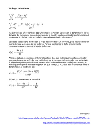1.6 Regla del cociente.




"La derivada de un cociente de dos funciones es la función ubicada en el denominador por la
derivada del numerador menos la derivada de la función en el denominador por la función del
numerador sin derivar, todo sobre la función del denominador al cuadrado"

Este caso se relaciona mucho con la regla de derivada de un producto, pero hay que tener en
cuenta la resta y el orden de los factores. Pero ya explicando lo dicho anteriormente
consideremos como ejemplo la siguiente función:




Ahora se trabaja el enunciado anterior el cual nos dice que multipliquemos el denominador
que en este caso es g(x) = 2x y se multiplique por la derivada del numerador que seria f'(x) =
3; luego la segunda parte dice que tomemos la función del numerador (f(x)) sin derivar y lo
multipliquemos por la derivada de g(x) = 2x, que seria g'(x) = 2, todo esto lo dividimos entre el
denominador al cuadrado, asi:




Ahora todo es cuestión de simplificar:




                                                                                     Bibliografía:

           http://www.pucpr.edu/facultad/ajunco/Reglas%20de%20Diferenciaci%C3%B3n.htm

                                         http://www.sectormatematica.cl/seccion/derivacion.htm
 