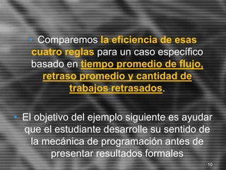 • Comparemos la eficiencia de esas
cuatro reglas para un caso específico
basado en tiempo promedio de flujo,
retraso promedio y cantidad de
trabajos retrasados.
• El objetivo del ejemplo siguiente es ayudar
que el estudiante desarrolle su sentido de
la mecánica de programación antes de
presentar resultados formales
10
 