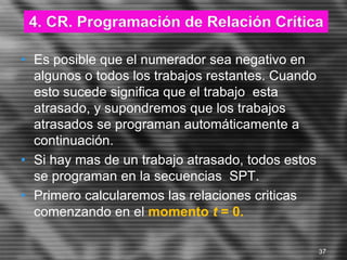 • Es posible que el numerador sea negativo en
algunos o todos los trabajos restantes. Cuando
esto sucede significa que el trabajo esta
atrasado, y supondremos que los trabajos
atrasados se programan automáticamente a
continuación.
• Si hay mas de un trabajo atrasado, todos estos
se programan en la secuencias SPT.
• Primero calcularemos las relaciones criticas
comenzando en el momento t = 0.
4. CR. Programación de Relación Crítica
37
 