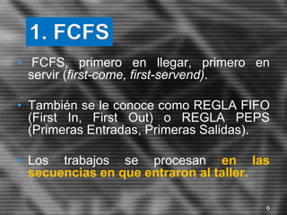 • FCFS, primero en llegar, primero en
servir (first-come, first-servend).
• También se le conoce como REGLA FIFO
(First In, First Out) o REGLA PEPS
(Primeras Entradas, Primeras Salidas).
• Los trabajos se procesan en las
secuencias en que entraron al taller.
1. FCFS
6
 