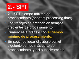 • 2. - SPT, tiempo mínimo de
procesamiento (shortest processing time).
• Los trabajos se ordenan en tiempos
crecientes de procesamiento.
• Primero es el trabajo con el tiempo
mínimo de procesamiento.
• En segundo lugar el trabajo con el
siguiente tiempo más corto de
procesamiento, y así sucesivamente
2.- SPT
7
 