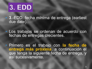 • 3.-EDD, fecha mínima de entrega (earliest
due date).
• Los trabajos se ordenan de acuerdo con
fechas de entregas crecientes.
• Primero es el trabajo con la fecha de
entrega más próxima, a continuación el
que tenga la siguiente fecha de entrega, y
así sucesivamente.
3. EDD
8
 