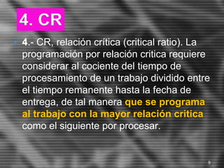 • 4.- CR, relación crítica (critical ratio). La
programación por relación critica requiere
considerar al cociente del tiempo de
procesamiento de un trabajo dividido entre
el tiempo remanente hasta la fecha de
entrega, de tal manera que se programa
al trabajo con la mayor relación critica
como el siguiente por procesar.
4. CR
9
 