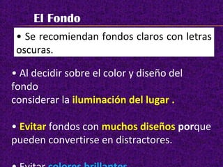 El Fondo
• Se recomiendan fondos claros con letras
oscuras.
• Al decidir sobre el color y diseño del
fondo
considerar la iluminación del lugar .
• Evitar fondos con muchos diseños porque
pueden convertirse en distractores.
 