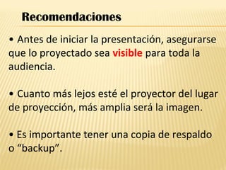 • Antes de iniciar la presentación, asegurarse
que lo proyectado sea visible para toda la
audiencia.
• Cuanto más lejos esté el proyector del lugar
de proyección, más amplia será la imagen.
• Es importante tener una copia de respaldo
o “backup”.
Recomendaciones
 