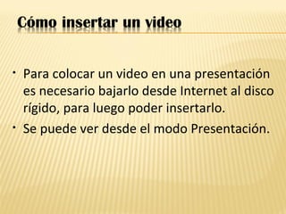 • Para colocar un video en una presentación
es necesario bajarlo desde Internet al disco
rígido, para luego poder insertarlo.
• Se puede ver desde el modo Presentación.
 
