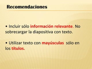 • Incluir sólo información relevante. No
sobrecargar la diapositiva con texto.
• Utilizar texto con mayúsculas sólo en
los títulos.
Recomendaciones
 