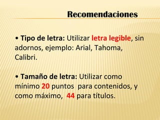 • Tipo de letra: Utilizar letra legible, sin
adornos, ejemplo: Arial, Tahoma,
Calibri.
• Tamaño de letra: Utilizar como
mínimo 20 puntos para contenidos, y
como máximo, 44 para títulos.
Recomendaciones
 