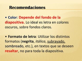 • Color: Depende del fondo de la
diapositiva. Lo ideal es letra en colores
oscuros, sobre fondos claros.
• Formato de letra: Utilizar los distintos
formatos (negrita, itálica, subrayado,
sombreadosombreado, etc.), en textos que se deseen
resaltar, no para toda la diapositiva.
Recomendaciones
 