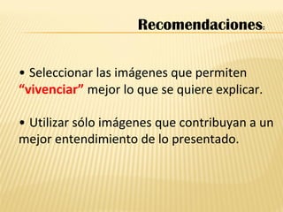 • Seleccionar las imágenes que permiten
“vivenciar” mejor lo que se quiere explicar.
• Utilizar sólo imágenes que contribuyan a un
mejor entendimiento de lo presentado.
Recomendaciones:
 