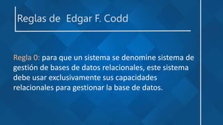 Reglas de Edgar F. Codd
Regla 0: para que un sistema se denomine sistema de
gestión de bases de datos relacionales, este sistema
debe usar exclusivamente sus capacidades
relacionales para gestionar la base de datos.
 