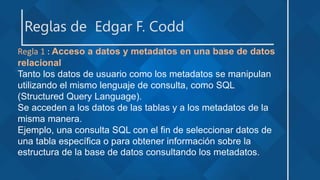 Reglas de Edgar F. Codd
Regla 1 : Acceso a datos y metadatos en una base de datos
relacional
Tanto los datos de usuario como los metadatos se manipulan
utilizando el mismo lenguaje de consulta, como SQL
(Structured Query Language).
Se acceden a los datos de las tablas y a los metadatos de la
misma manera.
Ejemplo, una consulta SQL con el fin de seleccionar datos de
una tabla específica o para obtener información sobre la
estructura de la base de datos consultando los metadatos.
 