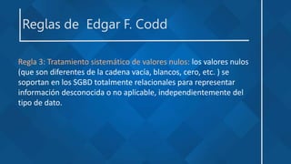 Reglas de Edgar F. Codd
Regla 3: Tratamiento sistemático de valores nulos: los valores nulos
(que son diferentes de la cadena vacía, blancos, cero, etc. ) se
soportan en los SGBD totalmente relacionales para representar
información desconocida o no aplicable, independientemente del
tipo de dato.
 