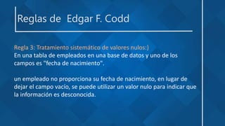 Reglas de Edgar F. Codd
Regla 3: Tratamiento sistemático de valores nulos:}
En una tabla de empleados en una base de datos y uno de los
campos es "fecha de nacimiento".
un empleado no proporciona su fecha de nacimiento, en lugar de
dejar el campo vacío, se puede utilizar un valor nulo para indicar que
la información es desconocida.
 