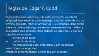 Reglas de Edgar F. Codd
Regla 5: Regla del sublenguaje de datos completo: un sistema
relacional debe soportar varios lenguajes y varios modos de uso de
terminal (ejemplo, rellenar formularios ), sin embargo, debe existir
al menos un lenguaje cuyas sentencias sean expresables mediante
una sintaxis bien definida, como cadenas de caracteres, y que sea
completo soportando:
— definición de datos.
— definición de vistas.
— manipulación de datos (interactiva y por programa).
restricciones de integridad.
limitantes de transacciones (iniciar, realizar, deshacer).
 