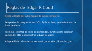 Reglas de Edgar F. Codd
Regla 5: Regla del sublenguaje de datos completo:
Lenguajes de programación: SQL, Python, Java, interactuar con la
base de datos
Terminal: interfaz de línea de comandos/ Grafica para ejecutar
comandos SQL y administrar la base de datos
Adaptabilidad al contexto: comercio, educativo, financiero, etc..
 