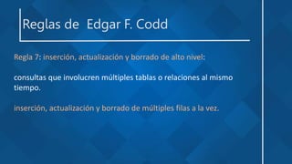 Reglas de Edgar F. Codd
Regla 7: inserción, actualización y borrado de alto nivel:
consultas que involucren múltiples tablas o relaciones al mismo
tiempo.
inserción, actualización y borrado de múltiples filas a la vez.
 