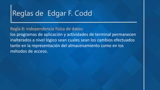 Reglas de Edgar F. Codd
Regla 8: independencia física de datos:
los programas de aplicación y actividades de terminal permanecen
inalterados a nivel lógico sean cuales sean los cambios efectuados
tanto en la representación del almacenamiento como en los
métodos de acceso.
 