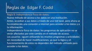 Reglas de Edgar F. Codd
Regla 8: independencia física de datos:
Nuevo método de acceso a los datos en una institución.
Antes, accedían a sus datos a través de una red local, pero ahora se
ha establecido una conexión a internet para acceder a los datos y a
la información.
Independencia física de datos: los programas de aplicación no se
verán afectados por este cambio en el método de acceso.
Los usuarios siguen utilizando los mismos programas y actividades
sin necesidad de hacer modificaciones, ya que la lógica y el
funcionamiento de estos no dependen del método utilizado para
acceder a los datos.
 