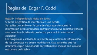 Reglas de Edgar F. Codd
Regla 9. Independencia lógica de datos:
Sistema de gestión de inventario en una tienda.
Se realiza un cambio en la base de datos que almacena la
información de los productos. (agregar una nueva columna fecha de
vencimiento a la tabla de productos para incluir información
adicional,
Los programas y actividades existentes que utilizan la información
de los productos no deben modificarse. Esto garantiza que los
programas sigan funcionando correctamente, incluso con la nueva
estructura de la tabla.
 
