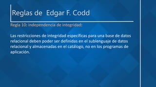 Reglas de Edgar F. Codd
Regla 10: independencia de integridad:
Las restricciones de integridad específicas para una base de datos
relacional deben poder ser definidas en el sublenguaje de datos
relacional y almacenadas en el catálogo, no en los programas de
aplicación.
 