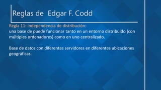 Reglas de Edgar F. Codd
Regla 11: independencia de distribución:
una base de puede funcionar tanto en un entorno distribuido (con
múltiples ordenadores) como en uno centralizado.
Base de datos con diferentes servidores en diferentes ubicaciones
geográficas.
 