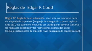 Reglas de Edgar F. Codd
Regla 12: Regla de la no subversión: si un sistema relacional tiene
un lenguaje de bajo nivel (lenguaje de navegación o de un registro
cada vez), ese bajo nivel no puede ser usado para subvertir (saltarse )
las Reglas de integridad y las restricciones expresadas en los
lenguajes relacionales de más alto nivel (lenguajes de especificación).
 