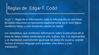 Reglas de Edgar F. Codd
Regla 1 : Regla de la información: toda la información en una base
de datos relacional se representa explícitamente en el nivel lógico
mediante tablas y solo mediante valores en tablas.
Los metadatos, que contienen información sobre la estructura de la
base de datos (tablas existentes en ella, índices, etc. ) se representan
y se manipulan exactamente igual que los datos de usuario, usando
incluso el mismo lenguaje para accedes a los datos y a los
metadatos.
 