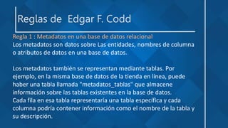 Reglas de Edgar F. Codd
Regla 1 : Metadatos en una base de datos relacional
Los metadatos son datos sobre Las entidades, nombres de columna
o atributos de datos en una base de datos.
Los metadatos también se representan mediante tablas. Por
ejemplo, en la misma base de datos de la tienda en línea, puede
haber una tabla llamada "metadatos_tablas" que almacene
información sobre las tablas existentes en la base de datos.
Cada fila en esa tabla representaría una tabla específica y cada
columna podría contener información como el nombre de la tabla y
su descripción.
 