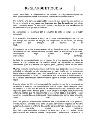 REGLAS DE ETIQUETA
asunto específico. La responsabilidad es, también, la obligación de reparar un
error y compensar los males ocasionados cuando la situación lo amerita.
Por lo tanto, una persona responsable es aquella que desarrolla una acción en
forma consciente y que puede ser imputada por las derivaciones que dicho
comportamiento posea. De este modo, la responsabilidad es una virtud presente
en todo hombre que goce de su libertad.
La puntualidad se construye por el esfuerzo de estar a tiempo en el lugar
adecuado.
Esta es la disciplina de estar a tiempo para cumplir nuestras obligaciones: una cita
del trabajo, una reunión de amigos, un compromiso de la oficina, un trabajo
pendiente
por
entregar,
una
reunión
en
el
Club.
Es necesario para dotar a nuestra personalidad de carácter, orden y eficacia, pues
al vivir este valor en plenitud estamos en condiciones de realizar más actividades,
desempeñar
mejor
nuestro
trabajo,
ser
merecedores
de
confianza.
La falta de puntualidad habla por sí misma, de ahí se deduce con facilidad la
escasa o nula organización de nuestro tiempo, de planeación en nuestras
actividades, y por supuesto de una agenda, pero, ¿qué hay detrás de todo esto?
Muchas veces la impuntualidad nace del interés que despierta en nosotros una
actividad, por ejemplo, es más atractivo para un joven charlar con los amigos que
llegar a tiempo a las clases; para otros es preferible hacer una larga sobremesa y
retrasar la llegada a la oficina. El resultado de vivir de acuerdo a nuestros gustos,
es la pérdida de formalidad en nuestro actuar y poco a poco se reafirma el vicio de
llegar
tarde.
En este mismo sentido podríamos añadir la importancia que tiene para nosotros
un evento, si tenemos una entrevista para solicitar empleo, la reunión para cerrar
un negocio o la cita con el director del centro de estudios, hacemos hasta lo
imposible para estar a tiempo; pero si es el amigo de siempre, la reunión donde
estarán personas que no frecuentamos y conocemos poco, o la persona -según
nosotros- representa poca importancia, hacemos lo posible por no estar a tiempo,
¿qué
más
da...?
Para ser puntual primeramente debemos ser conscientes que toda persona,
evento, reunión, actividad o cita tiene un grado particular de importancia. Nuestra
palabra debería ser el sinónimo de garantía para contar con nuestra presencia en
el
momento
preciso
y
necesario.
Otro factor que obstaculiza la vivencia de este valor, y es poco visible, se da
precisamente en nuestro interior: imaginamos, recordamos, recreamos y

 