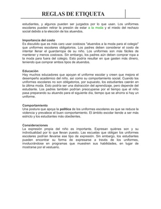 REGLAS DE ETIQUETA
estudiantes, y algunos pueden ser juzgados por lo que usan. Los uniformes
escolares pueden retirar la presión de estar a la moda y el miedo del rechazo
social debido a la elección de los atuendos.
Importancia del costo
Es discutido que es más caro usar costosos "atuendos a la moda para el colegio"
que uniformes escolares obligatorios. Los padres deben considerar el costo de
intentar llenar el guardarropa de su niño. Los uniformes son más fáciles de
mantener y menos costosos. Sin embargo, los padres aún deben comprar ropa a
la moda para fuera del colegio. Esto podría resultar en que gasten más dinero,
teniendo que comprar ambos tipos de atuendos.
Educación
Hay muchos educadores que apoyan el uniforme escolar y creen que mejora el
desempeño académico del niño, así como su comportamiento social. Cuando los
uniformes escolares no son obligatorios, por supuesto, los estudiantes caerán en
la última moda. Esto podría ser una distracción del aprendizaje, pero depende del
estudiante. Los padres también podrían preocuparse por el tiempo que el niño
pasa preparando su atuendo para el siguiente día, tiempo que se ahorra si hay un
uniforme.
Comportamiento
Una postura que apoya la política de los uniformes escolares es que se reduce la
violencia y prevalece el buen comportamiento. El ámbito escolar tiende a ser más
estricto y los estudiantes más obedientes.
Consideraciones
La expresión propia del niño es importante. Expresan quiénes son y su
individualidad por lo que llevan puesto. Las escuelas que obligan los uniformes
escolares podrían llevarse ese tipo de expresión. Sin embargo, los estudiantes
pueden encontrar su forma de expresarse a través de los uniformes,
involucrándose en programas que muestren sus habilidades, en lugar de
mostrarse por el vestuario.

 