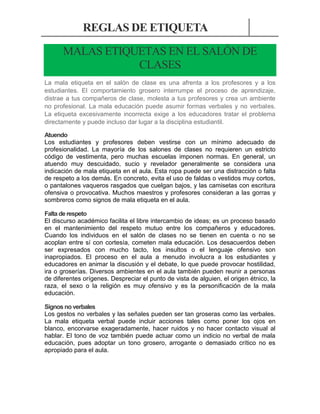 REGLAS DE ETIQUETA
MALAS ETIQUETAS EN EL SALÓN DE
CLASES
La mala etiqueta en el salón de clase es una afrenta a los profesores y a los
estudiantes. El comportamiento grosero interrumpe el proceso de aprendizaje,
distrae a tus compañeros de clase, molesta a tus profesores y crea un ambiente
no profesional. La mala educación puede asumir formas verbales y no verbales.
La etiqueta excesivamente incorrecta exige a los educadores tratar el problema
directamente y puede incluso dar lugar a la disciplina estudiantil.
Atuendo
Los estudiantes y profesores deben vestirse con un mínimo adecuado de
profesionalidad. La mayoría de los salones de clases no requieren un estricto
código de vestimenta, pero muchas escuelas imponen normas. En general, un
atuendo muy descuidado, sucio y revelador generalmente se considera una
indicación de mala etiqueta en el aula. Esta ropa puede ser una distracción o falta
de respeto a los demás. En concreto, evita el uso de faldas o vestidos muy cortos,
o pantalones vaqueros rasgados que cuelgan bajos, y las camisetas con escritura
ofensiva o provocativa. Muchos maestros y profesores consideran a las gorras y
sombreros como signos de mala etiqueta en el aula.
Falta de respeto
El discurso académico facilita el libre intercambio de ideas; es un proceso basado
en el mantenimiento del respeto mutuo entre los compañeros y educadores.
Cuando los individuos en el salón de clases no se tienen en cuenta o no se
acoplan entre sí con cortesía, cometen mala educación. Los desacuerdos deben
ser expresados con mucho tacto, los insultos o el lenguaje ofensivo son
inapropiados. El proceso en el aula a menudo involucra a los estudiantes y
educadores en animar la discusión y el debate, lo que puede provocar hostilidad,
ira o groserías. Diversos ambientes en el aula también pueden reunir a personas
de diferentes orígenes. Despreciar el punto de vista de alguien, el origen étnico, la
raza, el sexo o la religión es muy ofensivo y es la personificación de la mala
educación.
Signos no verbales
Los gestos no verbales y las señales pueden ser tan groseras como las verbales.
La mala etiqueta verbal puede incluir acciones tales como poner los ojos en
blanco, encorvarse exageradamente, hacer ruidos y no hacer contacto visual al
hablar. El tono de voz también puede actuar como un indicio no verbal de mala
educación, pues adoptar un tono grosero, arrogante o demasiado crítico no es
apropiado para el aula.

 