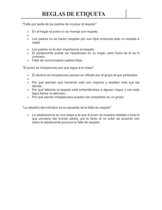 REGLAS DE ETIQUETA
"Falta por parte de los padres de inculcar el respeto"




En el hogar el joven no se maneja con respeto.




Los padres no le dan importancia al respeto.
El adolescente puede ser respetuoso en su hogar, pero fuera de él es lo
contrario.
Falta de comunicación padres-hijos.



Los padres no se hacen respetar por sus hijos entonces este no respeta a
nadie.

"El joven es irrespetuoso por que sigue a la masa"






El alumno es irrespetuoso porque es influido por el grupo al que pertenece.
Por qué piensan que haciendo esto son mejores y resaltan más que las
demás.
Por qué faltando el respeto está enfrentándose a alguien mayor y con esto
logra llamar la atención.
Por qué siendo irrespetuosos pueden ser aceptados en un grupo.

"La rebeldía del individuo es la causante de la falta de respeto"


La adolescencia es una etapa a la que el joven se muestra rebelde a todo lo
que proviene del mundo adulto, por lo tanto al no estar de acuerdo con
estos el adolescente provoca la falta de respeto.

 