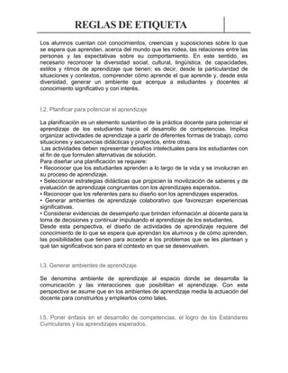 REGLAS DE ETIQUETA
Los alumnos cuentan con conocimientos, creencias y suposiciones sobre lo que
se espera que aprendan, acerca del mundo que les rodea, las relaciones entre las
personas y las expectativas sobre su comportamiento. En este sentido, es
necesario reconocer la diversidad social, cultural, lingüística, de capacidades,
estilos y ritmos de aprendizaje que tienen; es decir, desde la particularidad de
situaciones y contextos, comprender cómo aprende el que aprende y, desde esta
diversidad, generar un ambiente que acerque a estudiantes y docentes al
conocimiento significativo y con interés.

I.2. Planificar para potenciar el aprendizaje
La planificación es un elemento sustantivo de la práctica docente para potenciar el
aprendizaje de los estudiantes hacia el desarrollo de competencias. Implica
organizar actividades de aprendizaje a partir de diferentes formas de trabajo, como
situaciones y secuencias didácticas y proyectos, entre otras.
Las actividades deben representar desafíos intelectuales para los estudiantes con
el fin de que formulen alternativas de solución.
Para diseñar una planificación se requiere:
• Reconocer que los estudiantes aprenden a lo largo de la vida y se involucran en
su proceso de aprendizaje.
• Seleccionar estrategias didácticas que propicien la movilización de saberes y de
evaluación de aprendizaje congruentes con los aprendizajes esperados.
• Reconocer que los referentes para su diseño son los aprendizajes esperados.
• Generar ambientes de aprendizaje colaborativo que favorezcan experiencias
significativas.
• Considerar evidencias de desempeño que brinden información al docente para la
toma de decisiones y continuar impulsando el aprendizaje de los estudiantes.
Desde esta perspectiva, el diseño de actividades de aprendizaje requiere del
conocimiento de lo que se espera que aprendan los alumnos y de cómo aprenden,
las posibilidades que tienen para acceder a los problemas que se les plantean y
qué tan significativos son para el contexto en que se desenvuelven.

I.3. Generar ambientes de aprendizaje
Se denomina ambiente de aprendizaje al espacio donde se desarrolla la
comunicación y las interacciones que posibilitan el aprendizaje. Con esta
perspectiva se asume que en los ambientes de aprendizaje media la actuación del
docente para construirlos y emplearlos como tales.

I.5. Poner énfasis en el desarrollo de competencias, el logro de los Estándares
Curriculares y los aprendizajes esperados.

 