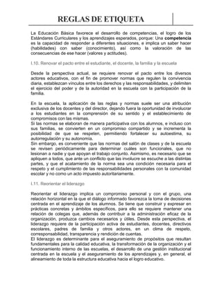 REGLAS DE ETIQUETA
La Educación Básica favorece el desarrollo de competencias, el logro de los
Estándares Curriculares y los aprendizajes esperados, porque: Una competencia
es la capacidad de responder a diferentes situaciones, e implica un saber hacer
(habilidades) con saber (conocimiento), así como la valoración de las
consecuencias de ese hacer (valores y actitudes).
I.10. Renovar el pacto entre el estudiante, el docente, la familia y la escuela
Desde la perspectiva actual, se requiere renovar el pacto entre los diversos
actores educativos, con el fin de promover normas que regulen la convivencia
diaria, establezcan vínculos entre los derechos y las responsabilidades, y delimiten
el ejercicio del poder y de la autoridad en la escuela con la participación de la
familia.
En la escuela, la aplicación de las reglas y normas suele ser una atribución
exclusiva de los docentes y del director, dejando fuera la oportunidad de involucrar
a los estudiantes en la comprensión de su sentido y el establecimiento de
compromisos con las mismas.
Si las normas se elaboran de manera participativa con los alumnos, e incluso con
sus familias, se convierten en un compromiso compartido y se incrementa la
posibilidad de que se respeten, permitiendo fortalecer su autoestima, su
autorregulación y su autonomía.
Sin embargo, es conveniente que las normas del salón de clases y de la escuela
se revisen periódicamente para determinar cuáles son funcionales, que no
lesionan a nadie y que apoyan el trabajo conjunto. Asimismo, es necesario que se
apliquen a todos, que ante un conflicto que las involucre se escuche a las distintas
partes, y que el acatamiento de la norma sea una condición necesaria para el
respeto y el cumplimiento de las responsabilidades personales con la comunidad
escolar y no como un acto impuesto autoritariamente.
I.11. Reorientar el liderazgo
Reorientar el liderazgo implica un compromiso personal y con el grupo, una
relación horizontal en la que el diálogo informado favorezca la toma de decisiones
centrada en el aprendizaje de los alumnos. Se tiene que construir y expresar en
prácticas concretas y ámbitos específicos, para ello se requiere mantener una
relación de colegas que, además de contribuir a la administración eficaz de la
organización, produzca cambios necesarios y útiles. Desde esta perspectiva, el
liderazgo requiere de la participación activa de estudiantes, docentes, directivos
escolares, padres de familia y otros actores, en un clima de respeto,
corresponsabilidad, transparencia y rendición de cuentas.
El liderazgo es determinante para el aseguramiento de propósitos que resultan
fundamentales para la calidad educativa, la transformación de la organización y el
funcionamiento interno de las escuelas, el desarrollo de una gestión institucional
centrada en la escuela y el aseguramiento de los aprendizajes y, en general, el
alineamiento de toda la estructura educativa hacia el logro educativo.

 