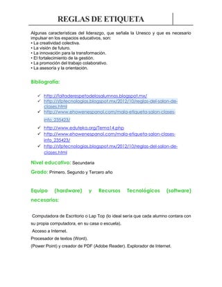 REGLAS DE ETIQUETA
Algunas características del liderazgo, que señala la Unesco y que es necesario
impulsar en los espacios educativos, son:
• La creatividad colectiva.
• La visión de futuro.
• La innovación para la transformación.
• El fortalecimiento de la gestión.
• La promoción del trabajo colaborativo.
• La asesoría y la orientación.

Bibliografía:
 http://faltaderespetodelosalumnos.blogspot.mx/
 http://sfptecnologias.blogspot.mx/2012/10/reglas-del-salon-declases.html
 http://www.ehowenespanol.com/mala-etiqueta-salon-clasesinfo_235423/
 http://www.eduteka.org/Tema14.php
 http://www.ehowenespanol.com/mala-etiqueta-salon-clasesinfo_235423/
 http://sfptecnologias.blogspot.mx/2012/10/reglas-del-salon-declases.html

Nivel educativo: Secundaria
Grado: Primero, Segundo y Tercero año
Equipo

(hardware)

y

Recursos

Tecnológicos

(software)

necesarios:
Computadora de Escritorio o Lap Top (lo ideal sería que cada alumno contara con
su propia computadora, en su casa o escuela).
Acceso a Internet.
Procesador de textos (Word).
(Power Point) y creador de PDF (Adobe Reader). Explorador de Internet.

 