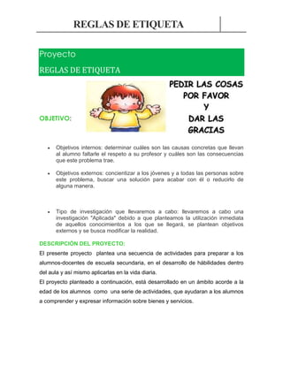 REGLAS DE ETIQUETA
Proyecto
REGLAS DE ETIQUETA

OBJETIVO:



Objetivos internos: determinar cuáles son las causas concretas que llevan
al alumno faltarle el respeto a su profesor y cuáles son las consecuencias
que este problema trae.



Objetivos externos: concientizar a los jóvenes y a todas las personas sobre
este problema, buscar una solución para acabar con él o reducirlo de
alguna manera.



Tipo de investigación que llevaremos a cabo: llevaremos a cabo una
investigación "Aplicada" debido a que planteamos la utilización inmediata
de aquellos conocimientos a los que se llegará, se plantean objetivos
externos y se busca modificar la realidad.

DESCRIPCIÓN DEL PROYECTO:
El presente proyecto plantea una secuencia de actividades para preparar a los
alumnos-docentes de escuela secundaria, en el desarrollo de hábilidades dentro
del aula y así mismo aplicarlas en la vida diaria.
El proyecto planteado a continuación, está desarrollado en un ámbito acorde a la
edad de los alumnos como una serie de actividades, que ayudaran a los alumnos
a comprender y expresar información sobre bienes y servicios.

 