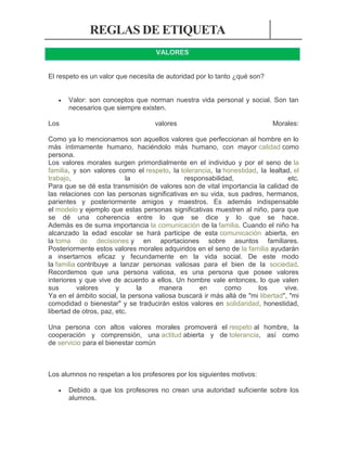 REGLAS DE ETIQUETA
VALORES

El respeto es un valor que necesita de autoridad por lo tanto ¿qué son?


Los

Valor: son conceptos que norman nuestra vida personal y social. Son tan
necesarios que siempre existen.
valores

Morales:

Como ya lo mencionamos son aquellos valores que perfeccionan al hombre en lo
más íntimamente humano, haciéndolo más humano, con mayor calidad como
persona.
Los valores morales surgen primordialmente en el individuo y por el seno de la
familia, y son valores como el respeto, la tolerancia, la honestidad, la lealtad, el
trabajo,
la
responsabilidad,
etc.
Para que se dé esta transmisión de valores son de vital importancia la calidad de
las relaciones con las personas significativas en su vida, sus padres, hermanos,
parientes y posteriormente amigos y maestros. Es además indispensable
el modelo y ejemplo que estas personas significativas muestren al niño, para que
se dé una coherencia entre lo que se dice y lo que se hace.
Además es de suma importancia la comunicación de la familia. Cuando el niño ha
alcanzado la edad escolar se hará participe de esta comunicación abierta, en
la toma de decisiones y en aportaciones sobre asuntos familiares.
Posteriormente estos valores morales adquiridos en el seno de la familia ayudarán
a insertarnos eficaz y fecundamente en la vida social. De este modo
la familia contribuye a lanzar personas valiosas para el bien de la sociedad.
Recordemos que una persona valiosa, es una persona que posee valores
interiores y que vive de acuerdo a ellos. Un hombre vale entonces, lo que valen
sus
valores
y
la
manera
en
como
los
vive.
Ya en el ámbito social, la persona valiosa buscará ir más allá de "mi libertad", "mi
comodidad o bienestar" y se traducirán estos valores en solidaridad, honestidad,
libertad de otros, paz, etc.
Una persona con altos valores morales promoverá el respeto al hombre, la
cooperación y comprensión, una actitud abierta y de tolerancia, así como
de servicio para el bienestar común

Los alumnos no respetan a los profesores por los siguientes motivos:


Debido a que los profesores no crean una autoridad suficiente sobre los
alumnos.

 