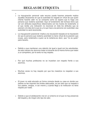 REGLAS DE ETIQUETA



La impugnación personal: este recurso puede hacerse presente implica
aquellas situaciones en que la autoridad es negada en virtud de que quien
intenta hacerla valer no se comporta como se espera que lo haga una
persona que reclama autoridad. Aquí el fundamento del rechazo tiene que
ver con atributos específicos relacionados con los modos de reclamarla: si
el que recibe una indicación no reconoce en ésta los atributos que se
asocian a la idea de lo que es y lo que hace una persona con autoridad, esa
autoridad no será reconocida.



La impugnación posicional: implica una recusación basada en la imputación
de que la persona que reclama autoridad no tiene virtud de la posición que
ocupa, para reclamarla a quien se la reclama-es decir, que “no es quién”
para hacerlo.



Debido a que mantienen una relación de igual a igual con los estudiantes,
de esta manera los alumnos tratan al docente de la misma forma que tratan
a un compañero, por lo tanto no hay respeto.



Por qué muchos profesores no se muestran con respeto frente a sus
alumnos.



Muchas veces no hay respeto por que los maestros no respetan a sus
alumnos.



El joven no está educado en forma correcta desde su casa en donde sus
padres no les imponen los límites adecuados, es por esto que no respeta a
sus padres, amigos, ni así mismo y cuando llega a la institución no tiene
respeto por nadie.



Debido a que el adolescente vive en un entorno en el que no hay presencia
del respeto y de ningún otro tipo de valor.

 