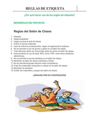 REGLAS DE ETIQUETA
¿Por qué hacer uso de las reglas de etiqueta?
DESARROLLO DEL PROYECTO

Reglas del Salón de Clases
1.
2.
3.
4.
5.
6.
7.
8.

Respeto
Responsabilidad
Llegar puntual al aula de clases
Entrar en forma ordenada
Usar el uniforme correctamente, según el reglamento lo estipula.
No se permite el uso de gorras y gafas en el salón de clases.
Todo alimento debe ser consumido antes de entrar al salón de clases.
Está prohibido el uso de Ipod, MP3, Zune, PSP, entre otros artefactos
electrónicos.
9. No se permite el uso de celulares en el salón de clases.
10. Mantener el salón de clases ordenado y limpio.
11. No se permite lenguaje obsceno entre compañeros
12. Traer los materiales necesarios a utilizar en el salón de clases
13. Mantener la disciplina
14. Cuidar los materiales y equipo del salón de clases.
¡GRACIAS POR SU COOPERACIÓN

 
