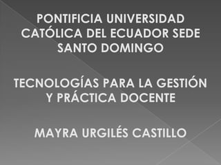 PONTIFICIA UNIVERSIDAD
CATÓLICA DEL ECUADOR SEDE
SANTO DOMINGO
TECNOLOGÍAS PARA LA GESTIÓN
Y PRÁCTICA DOCENTE
MAYRA URGILÉS CASTILLO
 