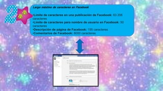 •Límite de caracteres en una publicación de Facebook: 63 206
caracteres
•Límite de caracteres para nombre de usuario en Facebook: 50
caracteres
•Descripción de página de Facebook: 155 caracteres
•Comentarios de Facebook: 8000 caracteres
 